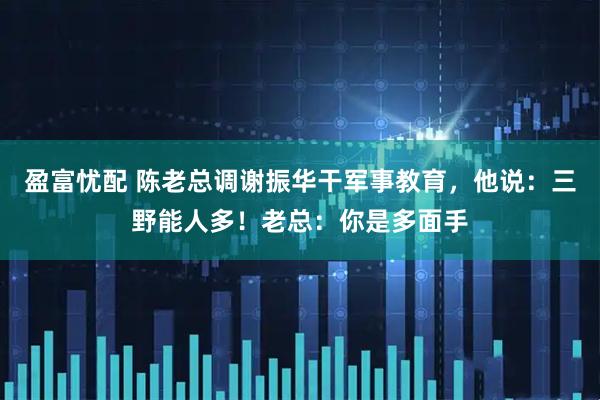 盈富忧配 陈老总调谢振华干军事教育，他说：三野能人多！老总：你是多面手