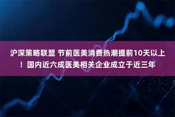 沪深策略联盟 节前医美消费热潮提前10天以上！国内近六成医美相关企业成立于近三年
