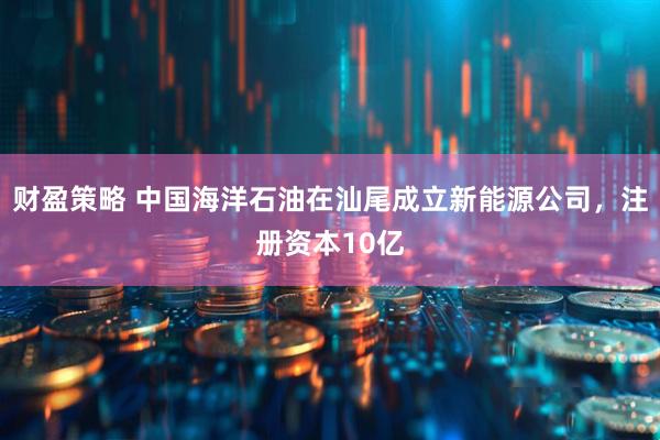 财盈策略 中国海洋石油在汕尾成立新能源公司，注册资本10亿