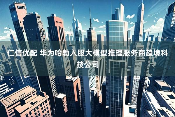 仁信优配 华为哈勃入股大模型推理服务商趋境科技公司