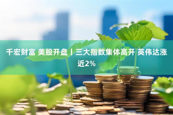 千宏财富 美股开盘丨三大指数集体高开 英伟达涨近2%