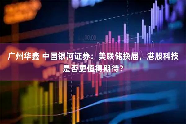 广州华鑫 中国银河证券：美联储换届，港股科技是否更值得期待？
