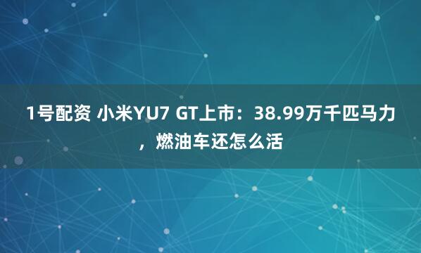 1号配资 小米YU7 GT上市：38.99万千匹马力，燃油车还怎么活