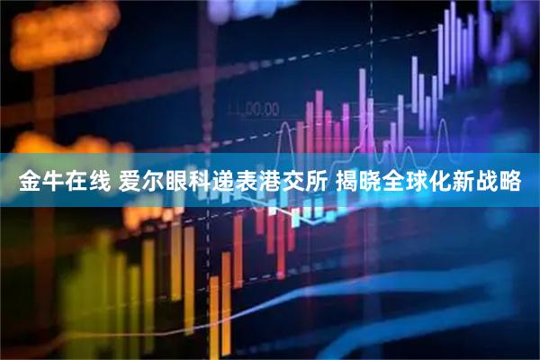 金牛在线 爱尔眼科递表港交所 揭晓全球化新战略