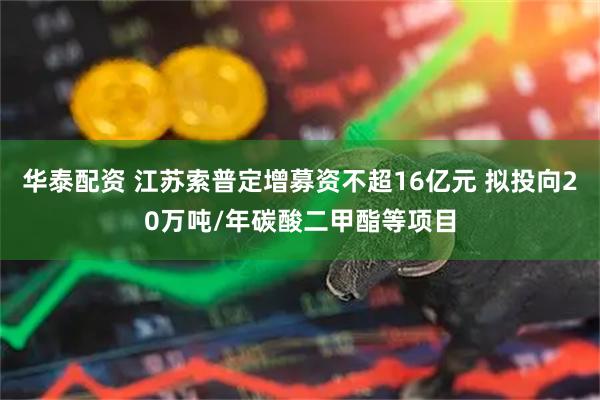 华泰配资 江苏索普定增募资不超16亿元 拟投向20万吨/年碳酸二甲酯等项目