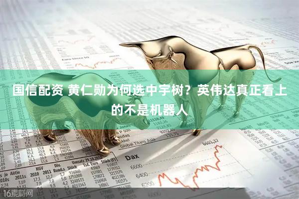 国信配资 黄仁勋为何选中宇树？英伟达真正看上的不是机器人