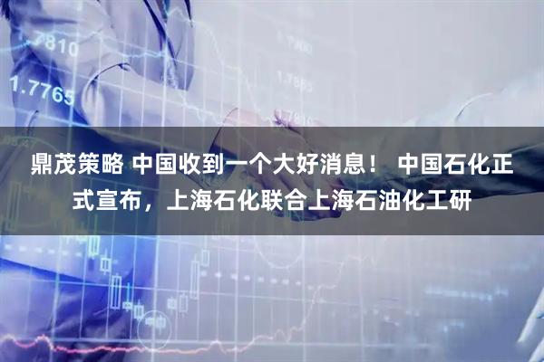 鼎茂策略 中国收到一个大好消息！ 中国石化正式宣布，上海石化联合上海石油化工研
