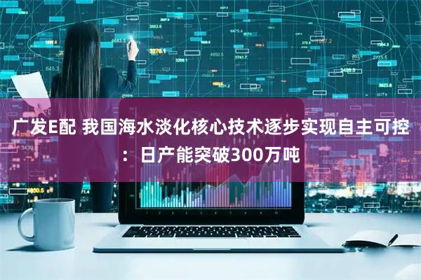 广发E配 我国海水淡化核心技术逐步实现自主可控:日产能突破300万吨