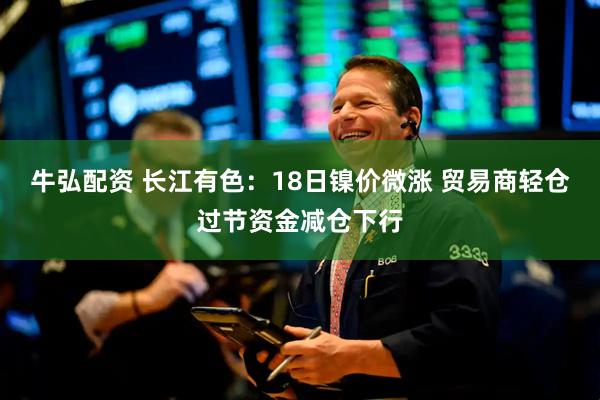 牛弘配资 长江有色：18日镍价微涨 贸易商轻仓过节资金减仓下行