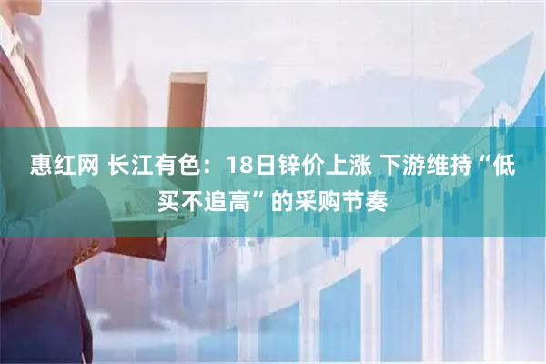 惠红网 长江有色：18日锌价上涨 下游维持“低买不追高”的采购节奏