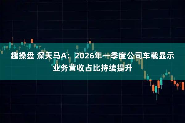 趣操盘 深天马A：2026年一季度公司车载显示业务营收占比持续提升