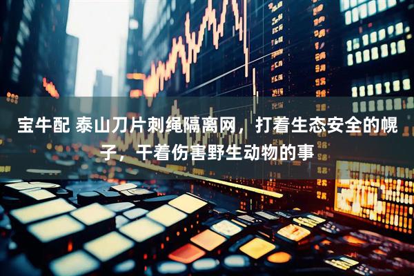 宝牛配 泰山刀片刺绳隔离网,打着生态安全的幌子,干着伤害野生动物的事