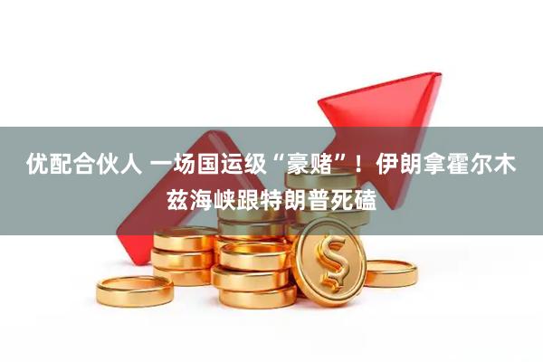 优配合伙人 一场国运级“豪赌”！伊朗拿霍尔木兹海峡跟特朗普死磕