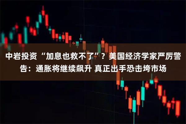 中岩投资 “加息也救不了”？美国经济学家严厉警告：通胀将继续飙升 真正出手恐击垮市场