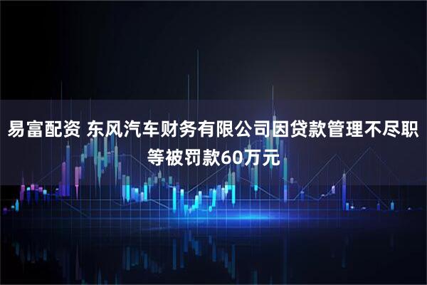 易富配资 东风汽车财务有限公司因贷款管理不尽职等被罚款60万元