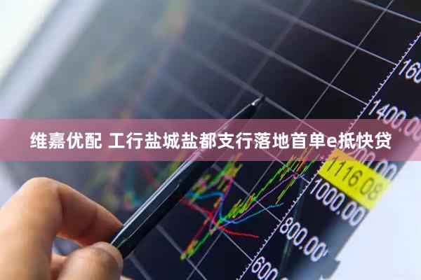 维嘉优配 工行盐城盐都支行落地首单e抵快贷