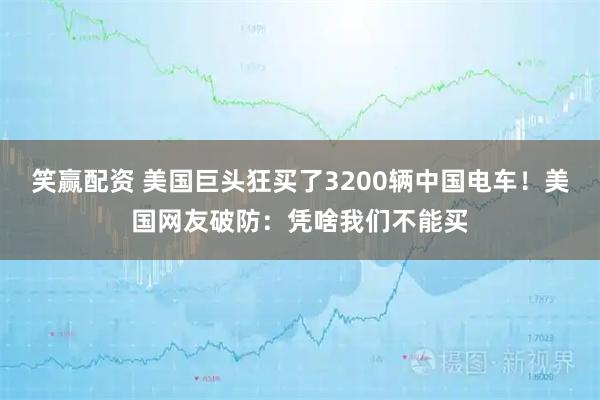 笑赢配资 美国巨头狂买了3200辆中国电车!美国网友破防:凭啥我们不能买